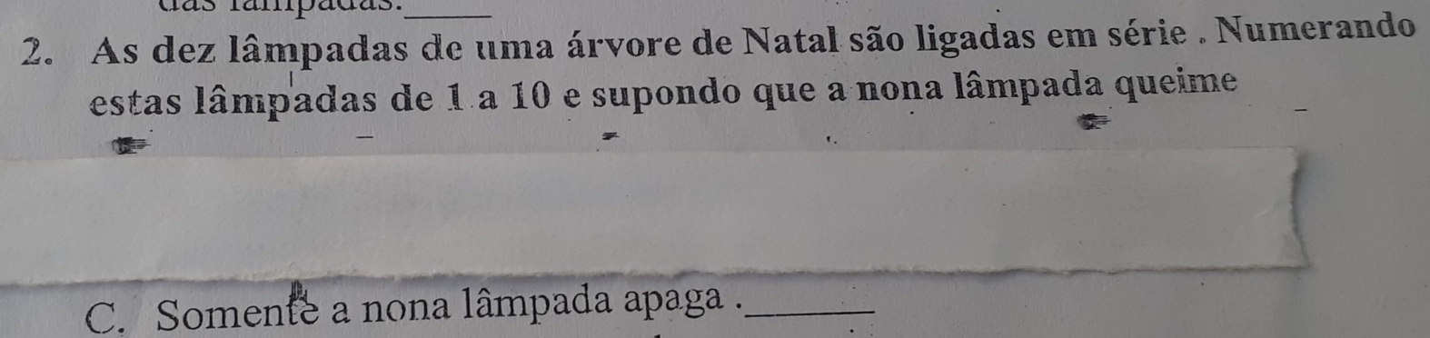 ás fampadas._ 
2. As dez lâmpadas de uma árvore de Natal são ligadas em série . Numerando 
estas lâmpadas de 1 a 10 e supondo que a nona lâmpada queime 
C. Somente a nona lâmpada apaga ._