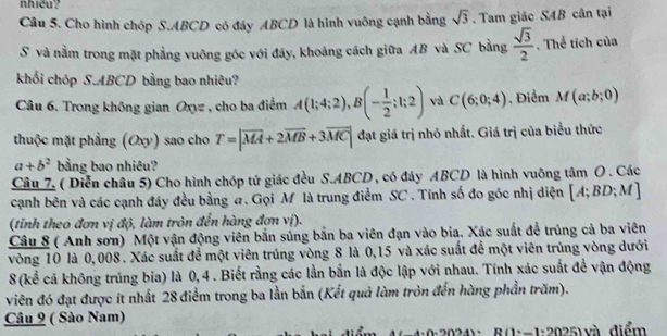 nhiều?
Câu 5. Cho hình chóp S.ABCD có đáy ABCD là hình vuông cạnh bằng sqrt(3).  Tam giác SAB cân tại
S và nằm trong mặt phẳng vuông góc với đáy, khoảng cách giữa AB và SC bằng  sqrt(3)/2 . Thể tích của
khối chóp S.ABCD bằng bao nhiêu?
Câu 6. Trong không gian Oxy= , cho ba điểm A(1;4;2),B(- 1/2 ;1;2) và C(6;0;4). Điểm M(a;b;0)
thuộc mặt phẳng (Oxy) sao cho T=|overline MA+2overline MB+3overline MC| đạt giá trị nhỏ nhất. Giá trị của biểu thức
a+b^2 bằng bao nhiêu?
Câu 7. ( Diễn châu 5) Cho hình chóp tứ giác đều S.ABCD , có đáy ABCD là hình vuông tâm O. Các
cạnh bên và các cạnh đáy đều bằng #. Gọi Mỹ là trung điểm SC . Tính số đo góc nhị diện [A;BD;M]
(tinh theo đơn vị độ, làm tròn đến hàng đơn vị).
Câu 8 ( Anh sơn) Một vận động viên bắn súng bắn ba viên đạn vào bia. Xác suất để trúng cả ba viên
vòng 10 là 0,008. Xác suất để một viên trúng vòng 8 là 0,15 và xác suất để một viên trúng vòng dưới
8(kể cả không trúng bia) là 0,4 . Biết rằng các lần bắn là độc lập với nhau. Tính xác suất để vận động
viên đó đạt được ít nhất 28 điểm trong ba lần bắn (Kết quả làm tròn đến hàng phần trăm).
Câu 9 ( Sào Nam)
R (1:-1:2025) và điểm