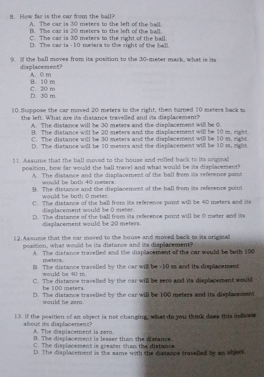 How far is the car from the ball?
A. The car is 30 meters to the left of the ball.
B. The car is 20 meters to the left of the ball.
C. The car is 30 meters to the right of the ball.
D. The car is -10 meters to the right of the ball.
9. If the ball moves from its position to the 30-meter mark, what is its
displacement?
A. 0 m
B. 10 m
C. 20 m
D. 30 m
10.Suppose the car moved 20 meters to the right, then turned 10 meters back to
the left. What are its distance travelled and its displacement?
A. The distance will be 30 meters and the displacement will be 0.
B. The distance will be 20 meters and the displacement will be 10 m. right.
C. The distance will be 30 meters and the displacement will be 10 m. right.
D. The distance will be 10 meters and the displacement will be 10 m, right.
11. Assume that the ball moved to the house and rolled back to its criginal
position, how far would the ball travel and what would be its displacement?
A. The distance and the displacement of the ball from its reference point
would be both 40 meters
B. The distance and the displacement of the ball from its reference point
would be both 0 meter.
C. The distance of the ball from its reference point will be 40 meters and its
displacement would be 0 meter.
D. The distance of the ball from its reference point will be 0 meter and its
displacement would be 20 meters.
12.Assume that the car moved to the house and moved back to its original
position, what would be its distance and its displacement?
A. The distance travelled and the displacement of the car would be both 100
meters.
B. The distance travelled by the car will be -10 m and its displacement
would be 40 m.
C. The distance travelled by the car will be zero and its displacement would
be 100 meters.
D. The distance travelled by the car will be 100 meters and its displacement
would be zero.
13. If the position of an object is not changing, what do you think does this indicate
about its displacement?
A. The displacement is zero.
B. The displacement is lesser than the distance.
C. The displacement is greater than the distance
D. The displacement is the same with the distance travelled by an object