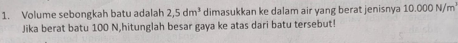 Volume sebongkah batu adalah 2,5dm^3 dimasukkan ke dalam air yang berat jenisnya 10.000N/m^3
Jika berat batu 100 N,hitunglah besar gaya ke atas dari batu tersebut!