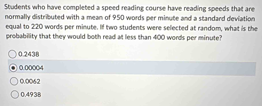 Students who have completed a speed reading course have reading speeds that are
normally distributed with a mean of 950 words per minute and a standard deviation
equal to 220 words per minute. If two students were selected at random, what is the
probability that they would both read at less than 400 words per minute?
0.2438
0.00004
0.0062
0.4938