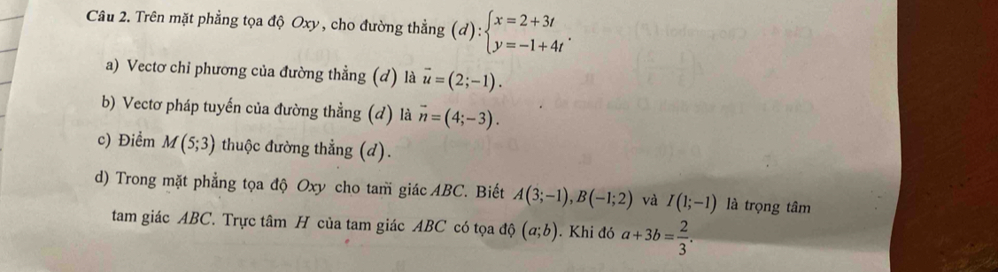 Trên mặt phẳng tọa độ Oxy, cho đường thẳng (d):beginarrayl x=2+3t y=-1+4tendarray.. 
a) Vectơ chỉ phương của đường thẳng (d) là vector u=(2;-1). 
b) Vectơ pháp tuyến của đường thẳng (d) là vector n=(4;-3). 
c) Điểm M(5;3) thuộc đường thẳng (d). 
d) Trong mặt phẳng tọa độ Oxy cho tam giác ABC. Biết A(3;-1), B(-1;2) và I(1;-1) là trọng tâm 
tam giác ABC. Trực tâm H của tam giác ABC có tọa độ (a;b).Khi đó a+3b= 2/3 .