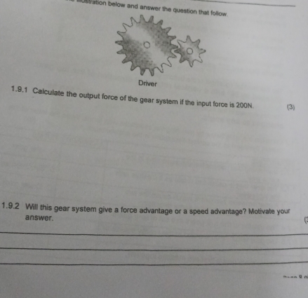 stration below and answer the question that follow 
Driver 
1.9.1 Calculate the output force of the gear system if the input force is 200N (3) 
1.9.2 Will this gear system give a force advantage or a speed advantage? Motivate your 
answer. 
_ 
_ 
_ 
_