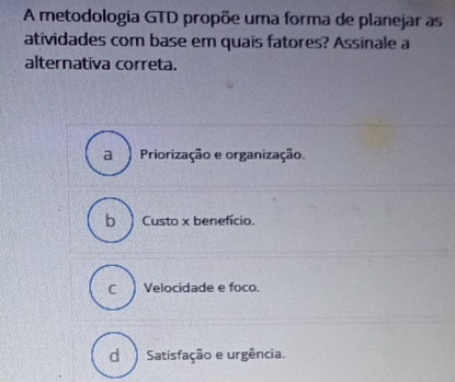 A metodologia GTD propõe uma forma de planejar as
atividades com base em quais fatores? Assinale a
alternativa correta.
a ) Priorização e organização.
b Custo x benefício.
c Velocidade e foco.
d ) Satisfação e urgência.