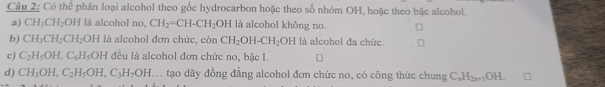 Có thể phân loại alcohol theo gốc hydrocarbon hoặc theo số nhóm OH, hoặc theo bậc alcohol. 
a) CH_3CH_2 OH là alcohol no, CH_2=CH-CH_2 OH là alcohol không no. 
b) CH_3CH_2CH_2 OH là alcohol đơn chức, còn CH_2OH-CH_2 OH là alcohol đa chức. 
c) C_2H_5OH, C_6H_5 OH đều là alcohol đơn chức no, bậc I. 
d) CH_3OH, C_2H_5OH, C_3H_7OH A. tạo dãy đồng đẳng alcohol đơn chức no, có công thức chung C_nH_2n+1OH.