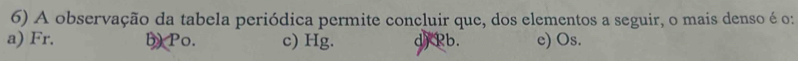 A observação da tabela periódica permite concluir que, dos elementos a seguir, o mais denso é o:
a) Fr. b) Po. c) Hg. d) Pb. c) Os.