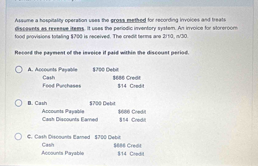 Assume a hospitality operation uses the gross method for recording invoices and treats
discounts as revenue items. It uses the periodic inventory system. An invoice for storeroom
food provisions totaling $700 is received. The credit terms are 2/10, n/30.
Record the payment of the invoice if paid within the discount period.
A. Accounts Payable $700 Debit
Cash $686 Credit
Food Purchases $14 Credit
B. Cash $700 Debit
Accounts Payable $686 Credit
Cash Discounts Earned $14 Credit
C. Cash Discounts Earned $700 Debit
Cash $686 Credit
Accounts Payable $14 Credit