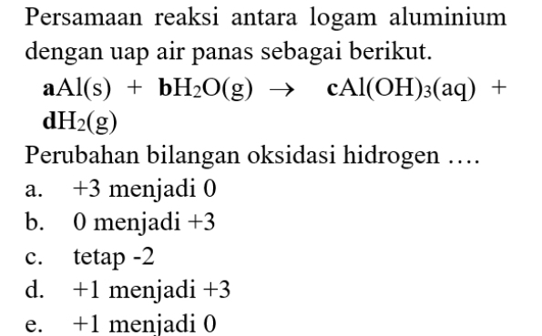 Persamaan reaksi antara logam aluminium
dengan uap air panas sebagai berikut.
aAl(s)+bH_2O(g)to cAl(OH)_3(aq)+
dH_2(g)
Perubahan bilangan oksidasi hidrogen …
a. +3 menjadi 0
b. 0 menjadi +3
c. tetap -2
d. +1 menjadi +3
e. +1 menjadi 0