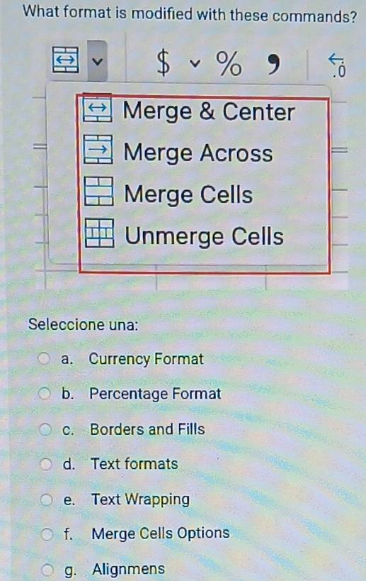 What format is modified with these commands?
$v% g 
Merge & Center
=
Merge Across
Merge Cells
Unmerge Cells
Seleccione una:
a. Currency Format
b. Percentage Format
c. Borders and Fills
d. Text formats
e. Text Wrapping
f. Merge Cells Options
g. Alignmens