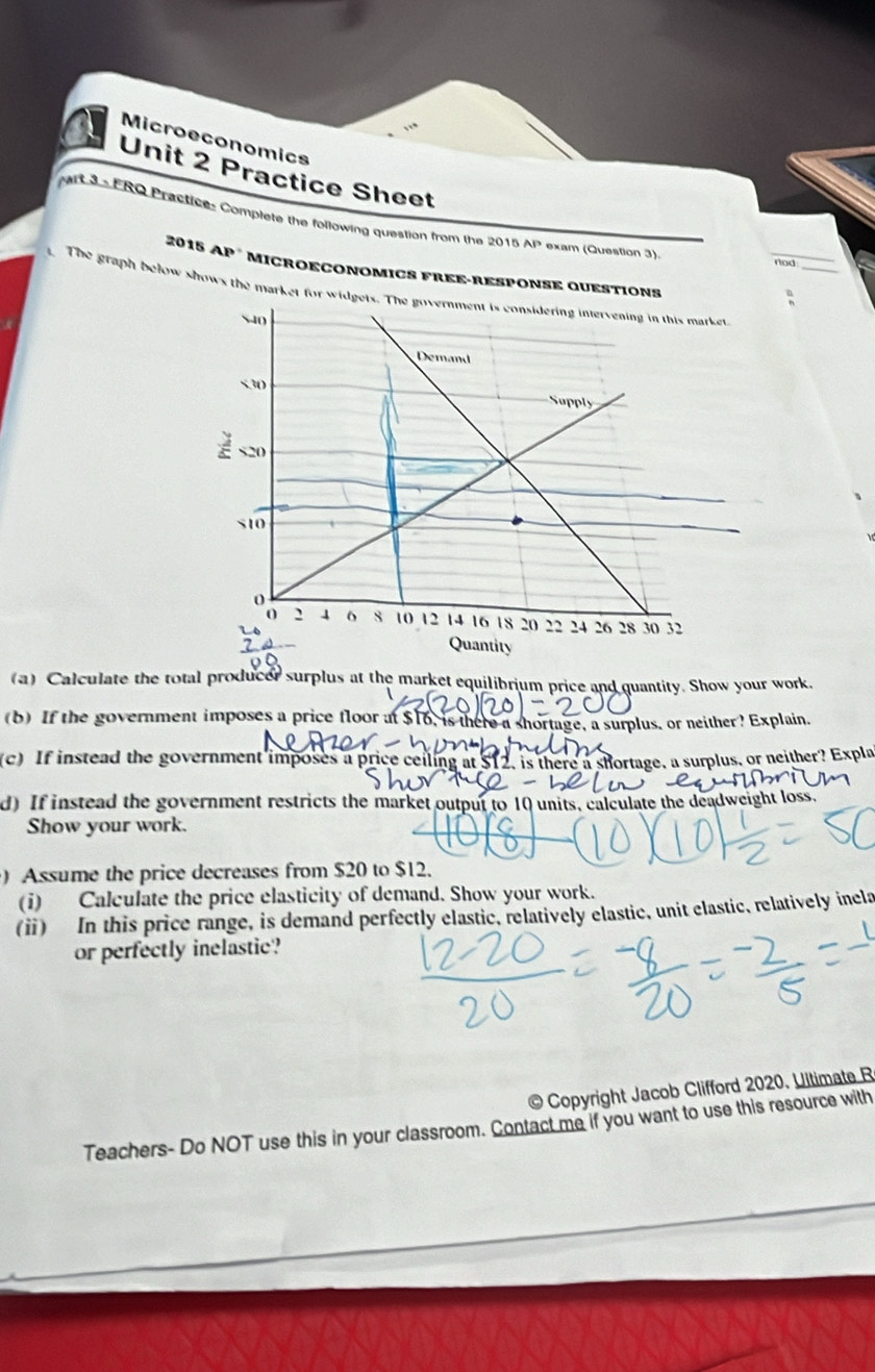 Microeconomics 
Unit 2 Practice Sheet 
Art 3 - FRO Practice: Complete the following question from the 2015 AI * exam (Question 3). 
rod 
2015 AP * MICROÉCONOMICS FREE-rESPONSE QUESTION 
The graph below shows the market for widgets. The government is considering intervening in this market
540
Demand
530
Supply
S10
0
0 2 4 o 8 t0 12 14 16 18 20 22 24 26 28 30 32
Quantity 
(a) Calculate the total producer surplus at the market equilibrium price and quantity. Show your work. 
(b) If the government imposes a price floor at $16, is there a shortage, a surplus, or neither? Explain. 

(c) If instead the government imposes a price ceiling at $12, is there a shortage, a surplus, or neither? Expla 
d) If instead the government restricts the market output to 10 units, calculate the deadweight loss 
Show your work. 
) Assume the price decreases from $20 to $12. 
(i) Calculate the price elasticity of demand. Show your work. 
(ⅱ) In this price range, is demand perfectly elastic, relatively elastic, unit elastic, relatively inela 
or perfectly inelastic? 
© Copyright Jacob Clifford 2020. Uitimate R 
Teachers- Do NOT use this in your classroom. Contact me if you want to use this resource with