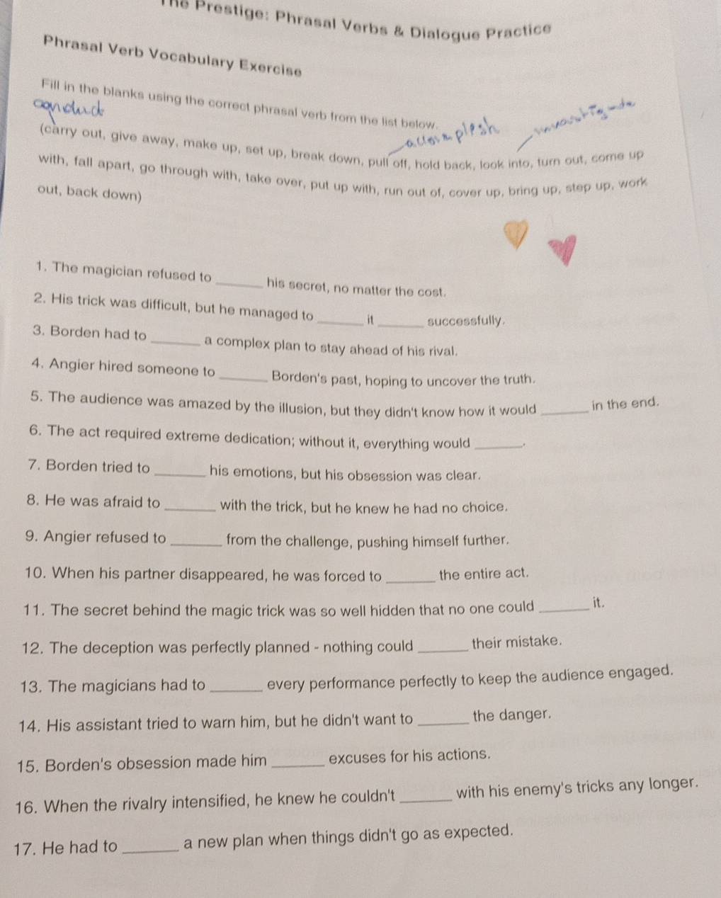 ne Prestige: Phrasal Verbs & Dialogue Practice 
Phrasal Verb Vocabulary Exercise 
c 
Fill in the blanks using the correct phrasal verb from the list below. 
6 
(carry out, give away, make up, set up, break down, pull off, hold back, look into, turn out, come up 
with, fall apart, go through with, take over, put up with, run out of, cover up, bring up, step up, work 
out, back down) 
1. The magician refused to_ his secret, no matter the cost. 
2. His trick was difficult, but he managed to _i _successfully. 
3. Borden had to_ a complex plan to stay ahead of his rival. 
4. Angier hired someone to_ Borden's past, hoping to uncover the truth. 
5. The audience was amazed by the illusion, but they didn't know how it would _in the end. 
6. The act required extreme dedication; without it, everything would _. 
7. Borden tried to _his emotions, but his obsession was clear. 
8. He was afraid to _with the trick, but he knew he had no choice. 
9. Angier refused to _from the challenge, pushing himself further. 
10. When his partner disappeared, he was forced to _the entire act. 
11. The secret behind the magic trick was so well hidden that no one could _it. 
12. The deception was perfectly planned - nothing could _their mistake. 
13. The magicians had to _every performance perfectly to keep the audience engaged. 
14. His assistant tried to warn him, but he didn't want to _the danger. 
15. Borden's obsession made him _excuses for his actions. 
16. When the rivalry intensified, he knew he couldn't _with his enemy's tricks any longer. 
17. He had to_ a new plan when things didn't go as expected.