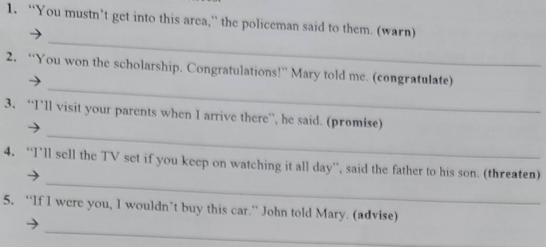 “You mustn’t get into this area,” the policeman said to them. (warn) 
_ 
_ 
2. “You won the scholarship. Congratulations!” Mary told me. (congratulate) 
_ 
3. “I’ll visit your parents when I arrive there”, he said. (promise) 
_ 
4. “I’ll sell the TV set if you keep on watching it all day”, said the father to his son. (threaten) 
5. “If I were you, I wouldn’t buy this car.” John told Mary. (advise) 
_