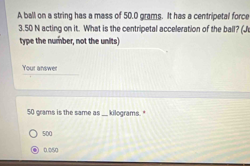 A ball on a string has a mass of 50.0 grams. It has a centripetal force
3.50 N acting on it. What is the centripetal acceleration of the ball? (Ju
type the number, not the units)
Your answer
50 grams is the same as _ kilograms. *
500
0.050