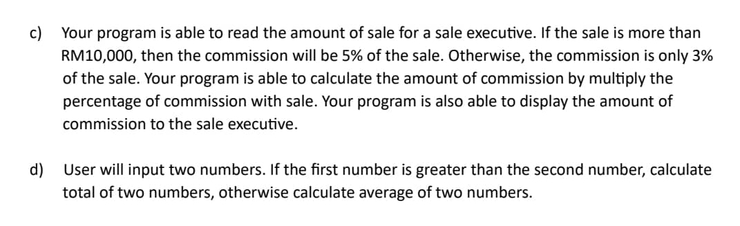 Your program is able to read the amount of sale for a sale executive. If the sale is more than
RM10,000, then the commission will be 5% of the sale. Otherwise, the commission is only 3%
of the sale. Your program is able to calculate the amount of commission by multiply the 
percentage of commission with sale. Your program is also able to display the amount of 
commission to the sale executive. 
d) User will input two numbers. If the first number is greater than the second number, calculate 
total of two numbers, otherwise calculate average of two numbers.