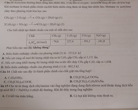 Cầu 13 Acetylene thường được dùng làm nhiên liệu, vi dụ đến xỉ oxygen - acetylene dùng để hàn cắt kim loại.
Khí methane là thành phần chính của khí thiên nhiên cũng được sử dụng làm nhiên liệu. Methane và acetylene
cháy theo phương trình hóa học sau:
CH_4(g)+2O_2(g)xrightarrow i_2CO_2(g)+2H_2O(g)(l)
2C_2H_2(g)+5O_2(g)to (4CO_2(g)+2H_2O(g)(2)
Cho biết nhiệt tạo thành chuẩn của một số chất như sau:
Phát biểu nào sau đây không đúng?
A. Biến thiên enthalpy chuẩn của phương trình (2) là - 2512,4 kJ.
B. Nếu xét cùng số mol thì lượng nhiệt tóa ra từ C₂H₂ gắp CH₄ xấp xỉ 3,131 lần.
C. Nếu xét cùng khối lượng thi lượng nhiệt tòa ra khi đốt chảy CH₄ gấp C₂H₂ xấp xi 1,038.
D. Biến thiên enthalpy chuẩn của phương trình (1) là - 802,5 kJ.
Câu 14 Chất nào sau đây là thành phần chính của chất giặt rừa tổng hợp?
B. CH_3[CH_2]
A. C_3H_5(OH)_3. ]14COONa.
D.
C. CH_3[CH_2]_16COOK. CH_3[CH_2]_11C_6H_4SO_3Na.
Câu 15 Cho từ từ dung dịch ethylamine vào ổng nghiệm đựng dung dịch nitrous acid (hoặc dung dịch hỗn
pp acid HCl+NaNO_2) ở nhiệt độ thường. Khi đó thấy trong ổng nghiệm
A. Có kết tủa màu trắng. B. Có bọt khí không màu thoát ra.