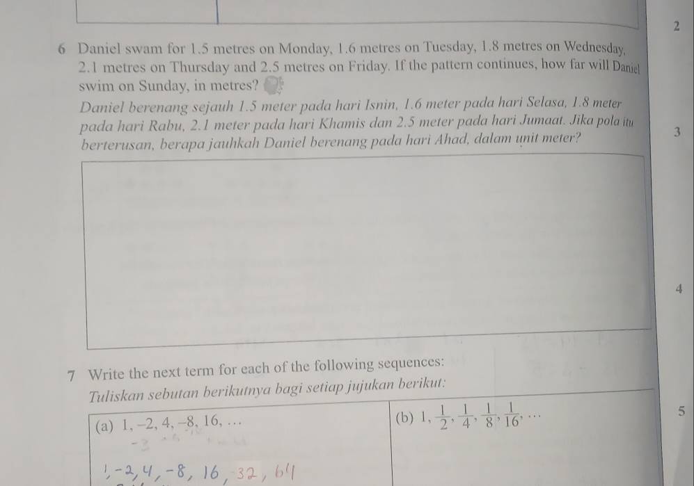 2 
6 Daniel swam for 1.5 metres on Monday, 1.6 metres on Tuesday, 1.8 metres on Wednesday,
2.1 metres on Thursday and 2.5 metres on Friday. If the pattern continues, how far will Dane 
swim on Sunday, in metres? 
Daniel berenang sejauh 1.5 meter pada hari Isnin, 1.6 meter pada hari Selasa, 1.8 meter
pada hari Rabu, 2.1 meter pada hari Khamis dan 2.5 meter pada hari Jumaat. Jika pola itu 3
berterusan, berapa jauhkah Daniel berenang pada hari Ahad, dalam unit meter? 
4 
7 Write the next term for each of the following sequences: 
Tuliskan sebutan berikutnya bagi setiap jujukan berikut: 
(a) 1, -2, 4, -8, 16, … (b) 1,  1/2 ,  1/4 ,  1/8 ,  1/16 ,... 5