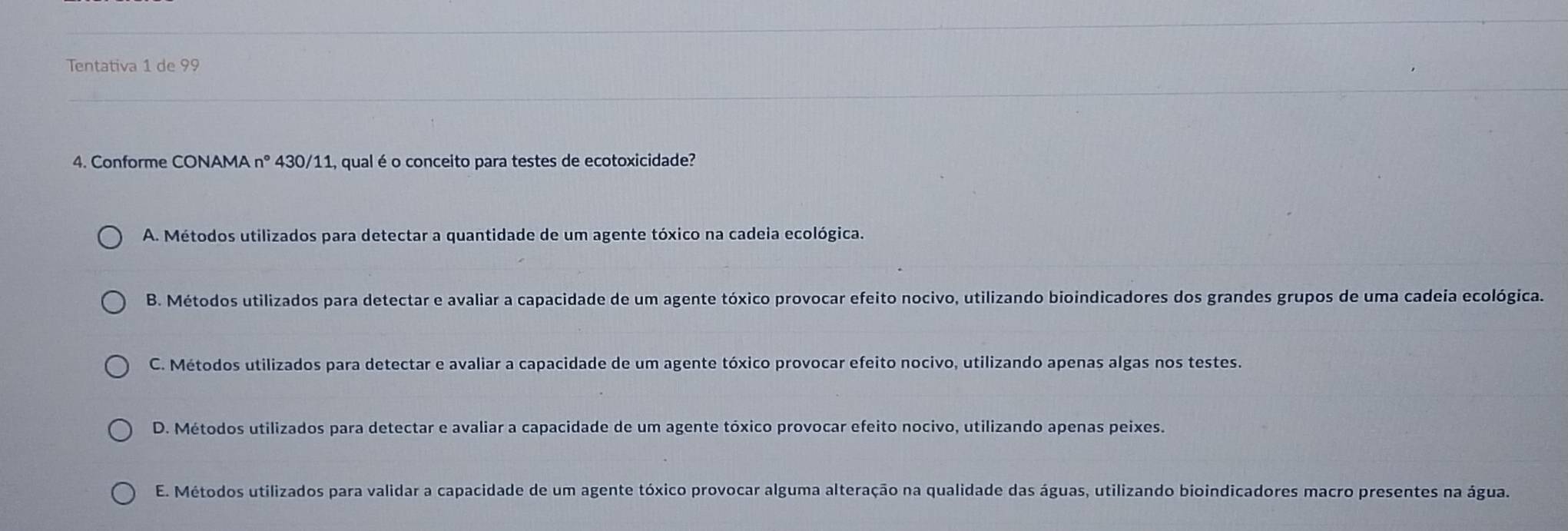 Tentativa 1 de 99
4. Conforme CONAMA n° 430/11, qual é o conceito para testes de ecotoxicidade?
A. Métodos utilizados para detectar a quantidade de um agente tóxico na cadeia ecológica.
B. Métodos utilizados para detectar e avaliar a capacidade de um agente tóxico provocar efeito nocivo, utilizando bioindicadores dos grandes grupos de uma cadeia ecológica.
C. Métodos utilizados para detectar e avaliar a capacidade de um agente tóxico provocar efeito nocivo, utilizando apenas algas nos testes.
D. Métodos utilizados para detectar e avaliar a capacidade de um agente tóxico provocar efeito nocivo, utilizando apenas peixes.
E. Métodos utilizados para validar a capacidade de um agente tóxico provocar alguma alteração na qualidade das águas, utilizando bioindicadores macro presentes na água.