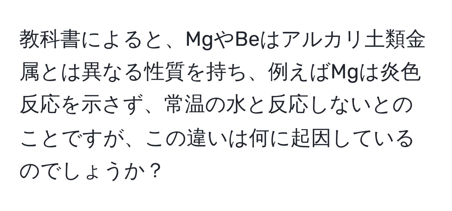 教科書によると、MgやBeはアルカリ土類金属とは異なる性質を持ち、例えばMgは炎色反応を示さず、常温の水と反応しないとのことですが、この違いは何に起因しているのでしょうか？