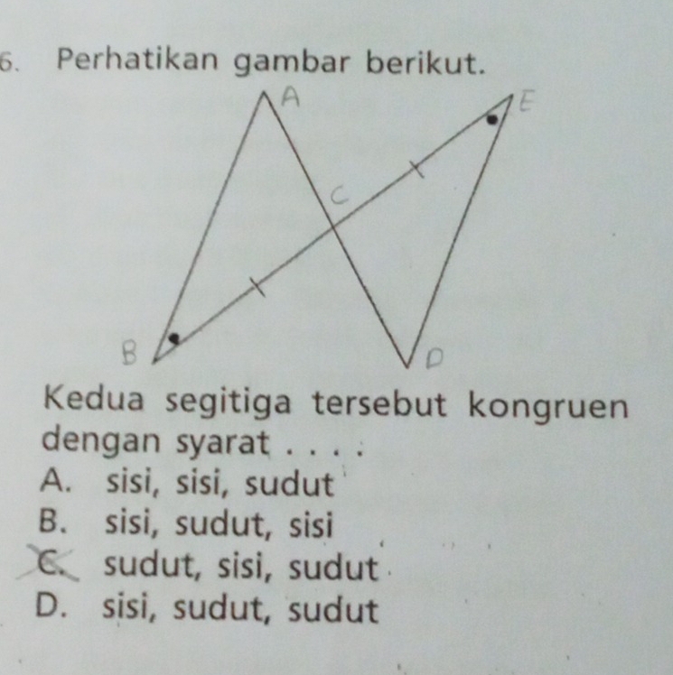 Perhatikan gambar berikut.
Kedua segitiga tersebut kongruen
dengan syarat . . . .
A. sisi, sisi, sudut
B. sisi, sudut, sisi
C. sudut, sisi, sudut
D. sisi, sudut, sudut