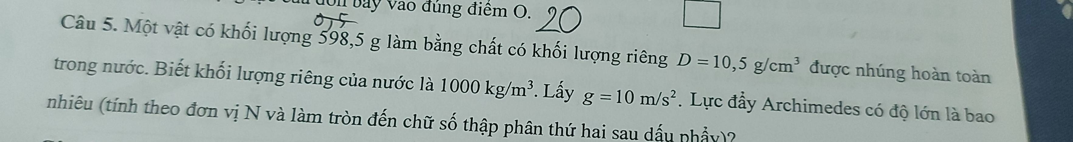 đon bay vào đúng điểm O. 
Câu 5. Một vật có khối lượng 598, 5 g làm bằng chất có khối lượng riêng D=10,5g/cm^3 được nhúng hoàn toàn 
trong nước. Biết khối lượng riêng của nước là 1000kg/m^3. Lấy g=10m/s^2. Lực đẩy Archimedes có độ lớn là bao 
nhiêu (tính theo đơn vị N và làm tròn đến chữ số thập phân thứ hai sau dấu phẩy)?