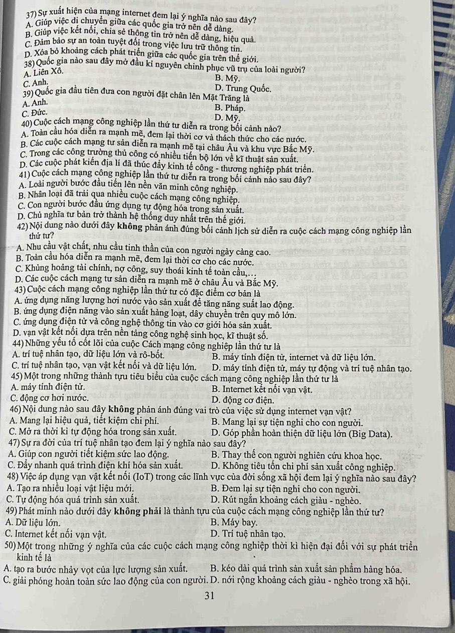 Sự xuất hiện của mạng internet đem lại ý nghĩa nào sau đây?
A. Giúp việc di chuyền giữa các quốc gia trở nền dễ dàng.
B. Giúp việc kết nổi, chia sẻ thông tin trở nên dễ dàng, hiệu quả
C. Đảm bảo sự an toàn tuyệt đối trong việc lưu trữ thông tin
D. Xóa bỏ khoảng cách phát triển giữa các quốc gia trên thế giới.
38) Quốc gia nào sau đây mở đầu ki nguyên chính phục vũ trụ của loài người?
A. Liên Xô.
C. Anh.
B. Mỹ.
D. Trung Quốc.
39)Quốc gia đầu tiên đưa con người đặt chân lên Mặt Trăng là
A. Anh.
C. Đức.
B. Pháp.
D. Mỹ.
40)Cuộc cách mạng công nghiệp lần thứ tư diễn ra trong bối cảnh nào?
A. Toàn cầu hóa diễn ra mạnh mẽ, đem lại thời cơ và thách thức cho các nước.
B. Các cuộc cách mạng tư sản diễn ra mạnh mẽ tại châu Âu và khu vực Bắc Mỹ.
C. Trong các công trường thủ công có nhiều tiến bộ lớn về kĩ thuật sản xuất.
D. Các cuộc phát kiến địa lí đã thúc đầy kinh tế công - thương nghiệp phát triển.
41)Cuộc cách mạng công nghiệp lần thứ tư diễn ra trong bối cảnh nảo sau đây?
A. Loài người bước đầu tiến lên nền văn minh công nghiệp.
B. Nhân loại đã trải qua nhiều cuộc cách mạng công nghiệp.
C. Con người bước đầu ứng dụng tự động hóa trong sản xuất.
D. Chủ nghĩa tư bản trở thành hệ thống duy nhất trên thế giới.
42)Nội dung nào dưới đây không phản ánh đúng bối cảnh lịch sử diễn ra cuộc cách mạng công nghiệp lần
thứ tư?
A. Nhu cầu vật chất, nhu cầu tinh thần của con người ngày càng cao.
B. Toàn cầu hóa diễn ra mạnh mẽ, đem lại thời cơ cho các nước.
C. Khủng hoảng tài chính, nợ công, suy thoái kinh tế toàn cầu,…
D. Các cuộc cách mạng tư sản diễn ra mạnh mẽ ở châu Âu và Bắc Mỹ.
43) Cuộc cách mạng công nghiệp lần thứ tư có đặc điểm cơ bản là
A. ứng dụng năng lượng hơi nước yào sản xuất đề tăng năng suất lao động.
B. ứng dụng điện năng vào sản xuất hàng loạt, dây chuyền trên quy mô lớn.
C. ứng dụng điện tử và công nghệ thông tin vào cơ giới hóa sản xuất.
D. vạn vật kết nổi dựa trên nền tảng công nghệ sinh học, kĩ thuật số.
44) Những yếu tố cốt lõi của cuộc Cách mạng công nghiệp lần thứ tư là
A. trí tuệ nhân tạo, dữ liệu lớn và rô-bốt.  B. máy tính điện tử, internet và dữ liệu lớn.
C. trí tuệ nhân tạo, vạn vật kết nối và dữ liệu lớn. D. máy tính điện tử, máy tự động và trí tuệ nhân tạo.
45) Một trong những thành tựu tiêu biểu của cuộc cách mạng công nghiệp lần thứ tư là
A. máy tính điện tử. B. Internet kết nổi vạn vật.
C. động cơ hơi nước. D. động cơ điện.
46) Nội dung nào sau đây không phản ánh đúng vai trò của việc sử dụng internet vạn vật?
A. Mang lại hiệu quả, tiết kiệm chi phí.  B. Mang lại sự tiện nghi cho con người.
C. Mở ra thời kì tự động hóa trong sản xuất.  D. Góp phần hoàn thiện dữ liệu lớn (Big Data).
47) Sự ra đời của trí tuệ nhân tạo đem lại ý nghĩa nào sau đây?
A. Giúp con người tiết kiệm sức lao động.  B. Thay thế con người nghiên cứu khoa học.
C. Đầy nhanh quá trình điện khí hóa sản xuất.  D. Không tiêu tổn chi phí sản xuất công nghiệp.
48) Việc áp dụng vạn vật kết nổi (IoT) trong các lĩnh vực của đời sống xã hội đem lại ý nghĩa nào sau đây?
A. Tạo ra nhiều loại vật liệu mới.  B. Đem lại sự tiện nghi cho con người.
C. Tự động hóa quá trình sản xuất. D. Rút ngắn khoảng cách giàu - nghèo.
49) Phát minh nào dưới đây không phải là thành tựu của cuộc cách mạng công nghiệp lần thứ tư?
A. Dữ liệu lớn. B. Máy bay.
C. Internet kết nối vạn vật. D. Trí tuệ nhân tạo.
50)Một trong những ý nghĩa của các cuộc cách mạng công nghiệp thời kì hiện đại đối với sự phát triển
kinh tế là
A. tạo ra bước nhảy vọt của lực lượng sản xuất. B. kéo dài quá trình sản xuất sản phầm hàng hóa.
C. giải phóng hoàn toàn sức lao động của con người. D. nới rộng khoảng cách giàu - nghèo trong xã hội.
31