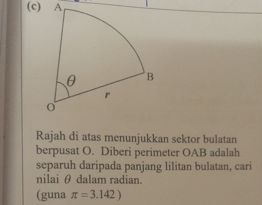 Rajah di atas menunjukkan sektor bulatan 
berpusat O. Diberi perimeter OAB adalah 
separuh daripada panjang lilitan bulatan, cari 
nilai θ dalam radian. 
(guna π =3.142)