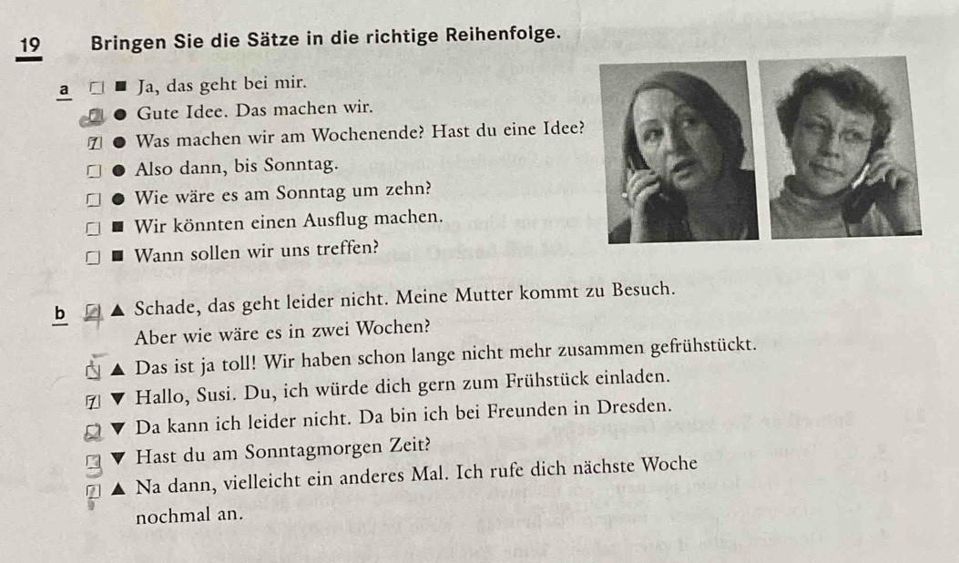 Bringen Sie die Sätze in die richtige Reihenfolge. 
a Ja, das geht bei mir. 
Gute Idee. Das machen wir. 
1 Was machen wir am Wochenende? Hast du eine Idee? 
Also dann, bis Sonntag. 
Wie wäre es am Sonntag um zehn? 
Wir könnten einen Ausflug machen. 
Wann sollen wir uns treffen? 
b Schade, das geht leider nicht. Meine Mutter kommt zu Besuch. 
Aber wie wäre es in zwei Wochen? 
Das ist ja toll! Wir haben schon lange nicht mehr zusammen gefrühstückt. 
Hallo, Susi. Du, ich würde dich gern zum Frühstück einladen. 
Da kann ich leider nicht. Da bin ich bei Freunden in Dresden. 
Hast du am Sonntagmorgen Zeit? 
Na dann, vielleicht ein anderes Mal. Ich rufe dich nächste Woche 
nochmal an.