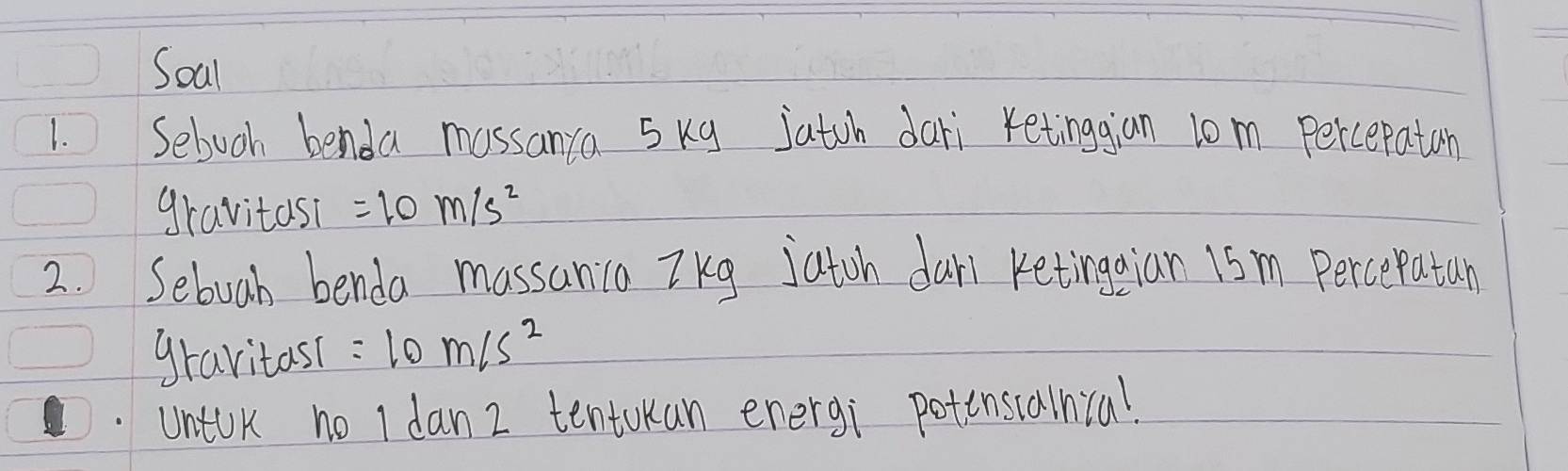 Soal 
1. Sebooh benda massanca 5kg jatoh dari retinggian l0m Percepatan 
gravitas? =10m/s^2
2. Seboah benda massania TKg jatoh dari Ketingaian 15m Percepatan 
gravitas( =10m/s^2
untok no I dan 2 tentokan energi potinscalnial