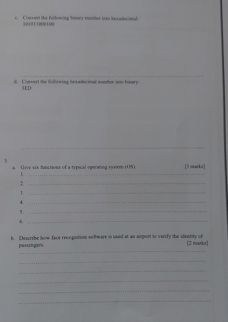 Convert the following binary number into hexadecimal:
101011000100
_ 
d. Convert the following hexadecimal number into binary: 
3ED 
_ 
3. 
a. Give six functions of a typical operating system (OS). [3 marks] 
1._ 
2._ 
3._ 
4._ 
5._ 
6._ 
b. Describe how face recognition software is used at an airport to verify the identity of 
_ 
passengers. [2 marks] 
_ 
_ 
_ 
_ 
_