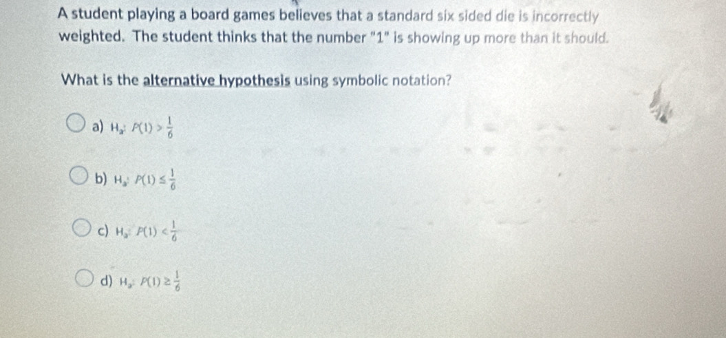 A student playing a board games believes that a standard six sided die is incorrectly
weighted. The student thinks that the number "1" is showing up more than it should.
What is the alternative hypothesis using symbolic notation?
a) H_a:P(1)> 1/6 
b) H_a:P(1)≤  1/6 
c) H_a:P(1)
d) H_a:P(1)≥  1/6 