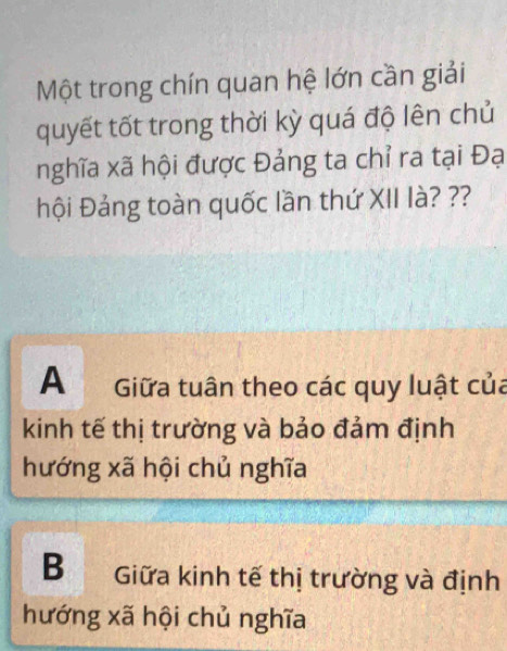 Một trong chín quan hệ lớn cần giải
quyết tốt trong thời kỳ quá độ lên chủ
nghĩa xã hội được Đảng ta chỉ ra tại Đạ
hội Đảng toàn quốc lần thứ XII là? ??
A Giữa tuân theo các quy luật của
kinh tế thị trường và bảo đảm định
hướng xã hội chủ nghĩa
B Giữa kinh tế thị trường và định
hướng xã hội chủ nghĩa