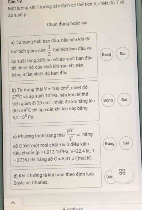 Một lượng khí lí tưởng xác định có thể tích V, nhiệt độ T và 
áp suất p. 
Chọn đúng hoặc sai 
a) Từ trạng thái ban đầu, nếu nén khí đế 
thế tích giảm còn  1/3  thể tích ban đầu và 
áp suất tăng 20% so với áp suất ban đầu Đúng Sai 
thì nhiệt độ của khối khí sau khi nén 
bằng 4 lần nhiệt độ ban đầu. 
b) Từ trạng thái V=100cm^3 , nhiệt độ
27°C và áp suất 10^5Pa , nén khí để thể 
tích giảm đi 20cm^3 , nhiệt độ khí tăng lên Đúng Sai 
đến 39°C thì áp suất khí lúc này bằng
5,2.10^5Pa. 
c) Phương trình trạng thái  pV/T = hàng 
số C Xét một mol chất khí ở điều kiện Đúng Sai 
tiêu chuẩn (p=1,013.10^5Pa; V=22,4 lit; T
=273K) thì hàng số Capprox 8,31J/ (mol.K) 
d) Khí lí tưởng là khí tuân theo định luật Đúr, 
Boyle và Charles. 
^ 
azota. vn