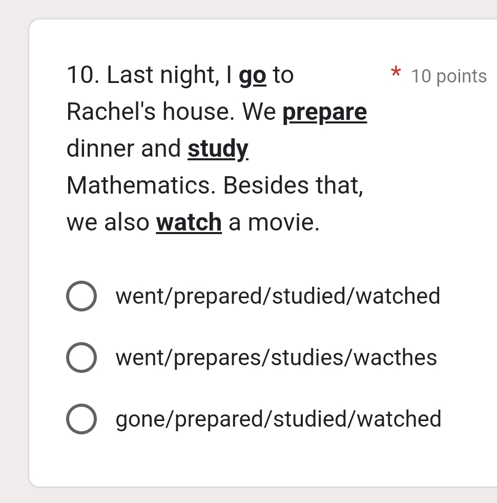 Last night, I go to 10 points
Rachel's house. We prepare
dinner and study
Mathematics. Besides that,
we also watch a movie.
went/prepared/studied/watched
went/prepares/studies/wacthes
gone/prepared/studied/watched