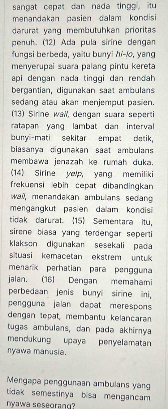 sangat cepat dan nada tinggi, itu 
menandakan pasien dalam kondisi 
darurat yang membutuhkan prioritas 
penuh. (12) Ada pula sirine dengan 
fungsi berbeda, yaitu bunyi hi-lo, yang 
menyerupai suara palang pintu kereta 
api dengan nada tinggi dan rendah 
bergantian, digunakan saat ambulans 
sedang atau akan menjemput pasien. 
(13) Sirine wail, dengan suara seperti 
ratapan yang lambat dan interval 
bunyi-mati sekitar empat detik, 
biasanya digunakan saat ambulans 
membawa jenazah ke rumah duka. 
(14) Sirine yelp, yang memiliki 
frekuensi lebih cepat dibandingkan 
wail, menandakan ambulans sedang 
mengangkut pasien dalam kondisi 
tidak darurat. (15) Sementara itu, 
sirene biasa yang terdengar seperti 
klakson digunakan sesekali pada 
situasi kemacetan ekstrem untuk 
menarik perhatian para pengguna 
jalan. (16) Dengan memahami 
perbedaan jenis bunyi sirine ini, 
pengguna jalan dapat merespons 
dengan tepat, membantu kelancaran 
tugas ambulans, dan pada akhirnya 
mendukung upaya penyelamatan 
nyawa manusia. 
Mengapa penggunaan ambulans yang 
tidak semestinya bisa mengancam 
nyawa seseorang?