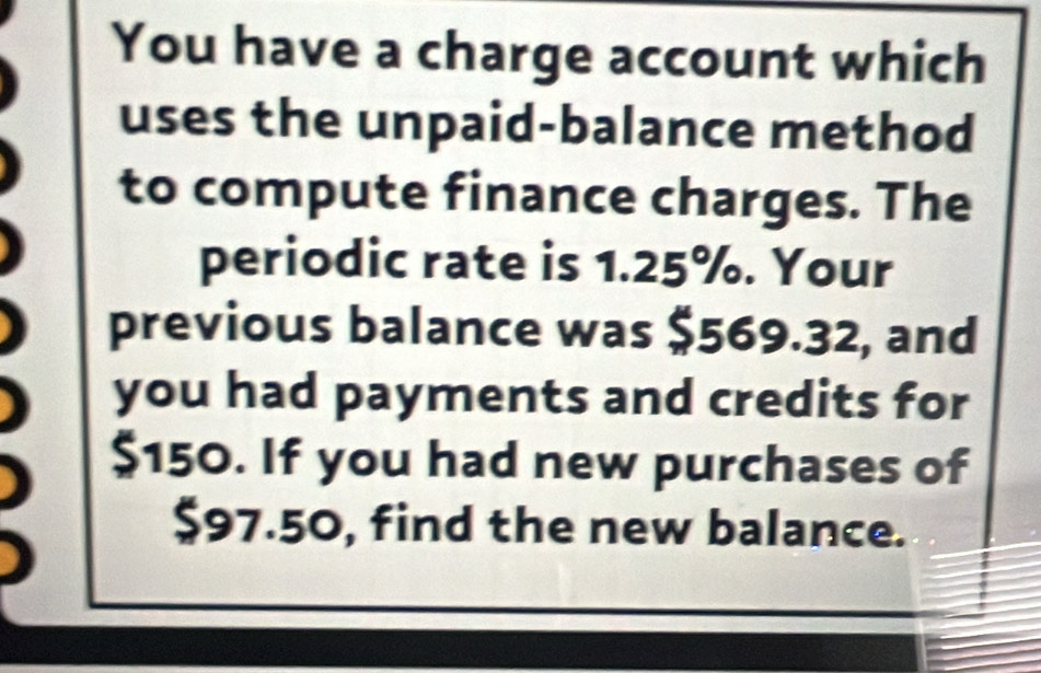 You have a charge account which 
uses the unpaid-balance method 
to compute finance charges. The 
periodic rate is 1.25%. Your 
previous balance was $569.32, and 
you had payments and credits for
$150. If you had new purchases of
$97.50, find the new balance.