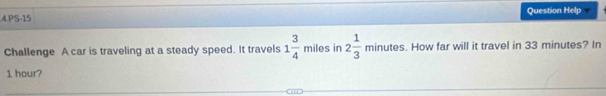 PS-15 Question Help 
Challenge A car is traveling at a steady speed. It travels 1 3/4  _  miles in 2 1/3 minutes. How far will it travel in 33 minutes? In
1 hour?