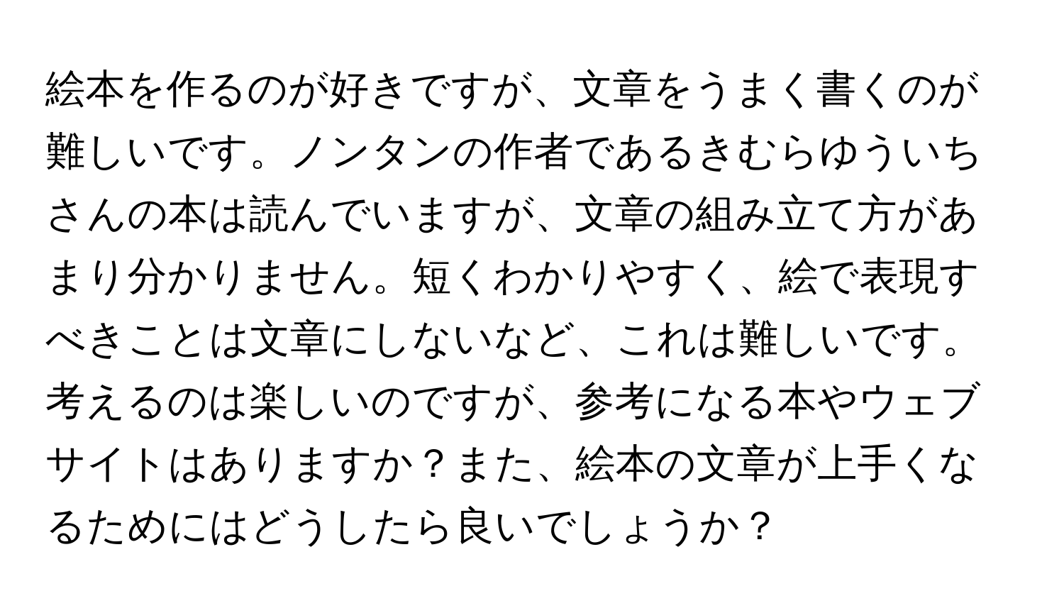 絵本を作るのが好きですが、文章をうまく書くのが難しいです。ノンタンの作者であるきむらゆういちさんの本は読んでいますが、文章の組み立て方があまり分かりません。短くわかりやすく、絵で表現すべきことは文章にしないなど、これは難しいです。考えるのは楽しいのですが、参考になる本やウェブサイトはありますか？また、絵本の文章が上手くなるためにはどうしたら良いでしょうか？