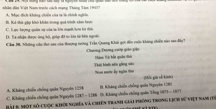 Cầu 29. Nội đùng nao sau đay là nguyên nhân chủ quân dân dến thắng lội của ca
nhân dân Việt Nam trước cách mạng Tháng Tám 1945?
A. Mục đích kháng chiến của ta là chính nghĩa.
B. Kẻ thù gặp khó khăn trong quá trình xâm lược
C. Lực lượng quân sự của ta lớn mạnh hơn kẻ thù.
D. Ta nhận được ủng hộ, giúp đỡ to lớn từ bên ngoài.
Câu 30. Những câu thơ sau của thượng tướng Trần Quang Khải gợi đến cuộc kháng chiến nào sau đây?
Chương Dương cướp giáo giặc
Hàm Tử bắt quân thù
Thái bình nên gắng sức
Non nước ấy ngàn thu
(Hồi giá về kinh)
A. Kháng chiến chống quân Nguyên 1258 B. Kháng chiến chống quân Nguyên 1285
C. Kháng chiến chống quân Nguyên 1287 - 1288 D. Kháng chiến chống quân Tống 1075 - 1077
Bài 8: một sÓ cuộc khởi nghĩa và chién tranh giải phóng trong lịch sử việt nam (từ