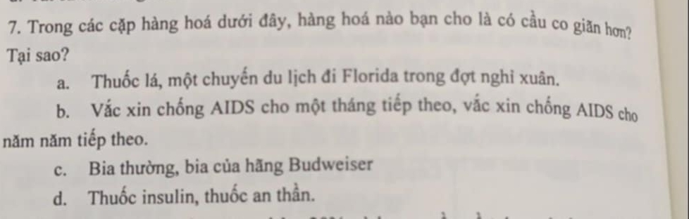 Trong các cặp hàng hoá dưới đây, hàng hoá nào bạn cho là có cầu co giăn hơn?
Tại sao?
a. Thuốc lá, một chuyến du lịch đi Florida trong đợt nghỉ xuân.
b. Vắc xin chống AIDS cho một tháng tiếp theo, vắc xin chống AIDS cho
năm năm tiếp theo.
c. Bia thường, bia của hãng Budweiser
d. Thuốc insulin, thuốc an thần.