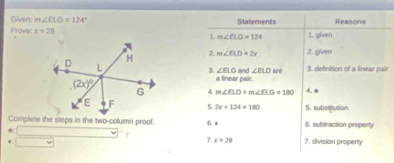 Given: m∠ ELG=124° Statements Reasons
Prove x=28 1. m∠ ELG=124 1. given
2.
m∠ ELD=2x 2. given
are 3. definition of a linear pair
3. ∠ ELG and ∠ ELD
a linear pair.
4. m∠ ELD+m∠ ELG=180 4. 
5 2x+124=180 5. substitution
Complete the steps in the two-column proof. 6. + 6. subtraction property
+
7. x=28
*: vee 7. division property