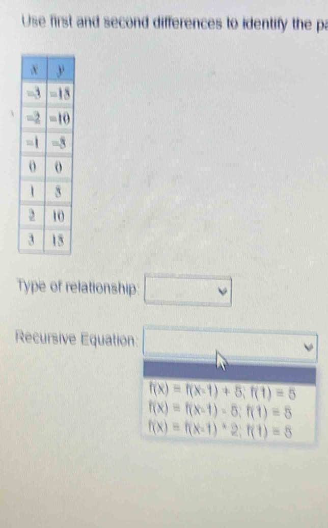 Use first and second differences to identify the pa
Type of relationship: □ 
Recursive Equation: □ (1)
f(x)=f(x-1)+5; f(1)=5
f(x)=f(x-1)=5; f(1)=5
f(x)=f(x-1)*2; f(1)=5