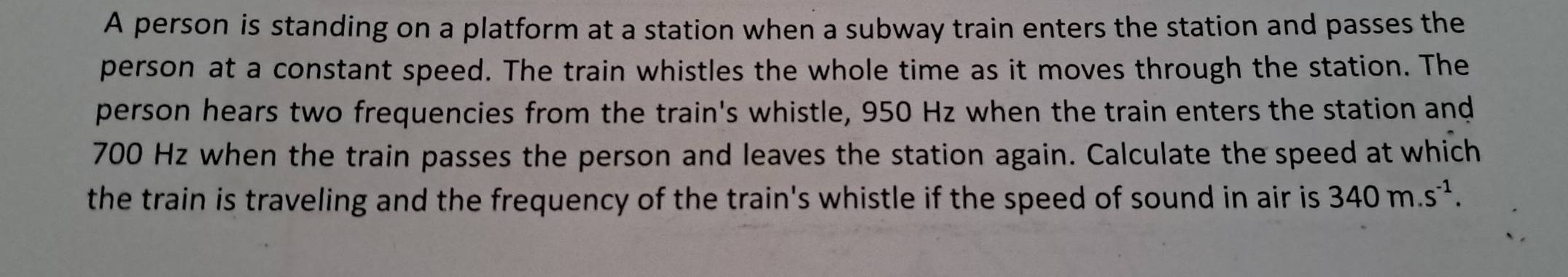 A person is standing on a platform at a station when a subway train enters the station and passes the 
person at a constant speed. The train whistles the whole time as it moves through the station. The 
person hears two frequencies from the train's whistle, 950 Hz when the train enters the station and
700 Hz when the train passes the person and leaves the station again. Calculate the speed at which 
the train is traveling and the frequency of the train's whistle if the speed of sound in air is 340m.s^(-1).