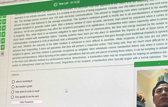 T-2/fürning 
Time Left: 01:1 15:32 
anowmnen comminication has becif in use for cenuires. As electfonic mailonly appeared in the 1980s, it is not surprising ihd 
approach is not entirely obsolete. However, it is certainly in the process of being supplanted. Globally, over 300 billion ernails are now sent every
25 day. The average person receives over 100 daily electronic communications. This amount is staggering even when compared to the weekly 
amount of paper mail delivered to the average household. This number's continued growth is mostly due to an overabundance of impersonal
30 prompts designed to generate online sales. With a delivery window of mere seconds, electronic mail cannot be surpassed when it comes to
35 efficiency. Yet its very promptness may affect the recipient's perception of its significance. A handwritten letter claims superiority when it comes 
to longevily. Also, while there is no inherent obligation to open either form of communication, the time and energy invested by the sender is
40 much more evident with handwritten letters. Tracking systems have been put into place to determine the impacts of both of these forms of 
communication. Compared to 23% of electronic mail, a whopping 99% of correspondence that goes through more traditional channels is opened
45 and read. Whelher the outcome of the latter medium is enhanced is more difficult to ascertain. While recipients of this form are not often 
deferred from responding, it does not guarantee that they will perform a requested action. That being said, they are much more difficult for a
50 recipient to ignore, and their content is generally recognized as weightier. Most individuals choose handwritten letters only when it cores to 
personal correspondence. When factoring in the added expenditures that are part and parcel of writing these letters, it can be tempting to default 
to the more cost-effective method in a professional context. Nevertheless, a handwritten letter may be responsible for helping an ambitious job- 
seeker or entrepreneur stand out from the crowd. Regardless of the recipient, a handwritten letter typically begins with a formal salutation. The 
Options 
who is receiving it 
the sender's goals 
how much it costs to send 
how quickly it can be sent 
Clear Response