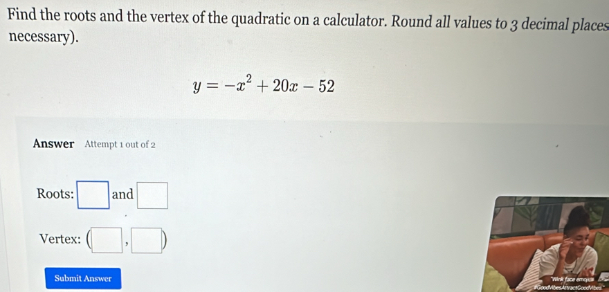 Find the roots and the vertex of the quadratic on a calculator. Round all values to 3 decimal places 
necessary).
y=-x^2+20x-52
Answer Attempt 1 out of 2 
Roots: □ and □ 
Vertex: (□ ,□ )
Submit Answer