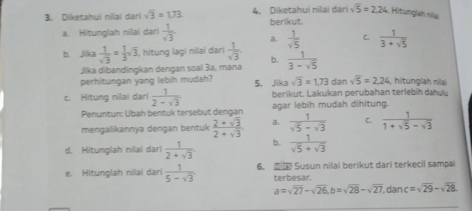 Diketahui nillai dari sqrt(3)=1,73. 
4. Diketahui nilai dari sqrt(5)=2,24. Hitunglah nilai
berikut.
a. Hitunglah nilai dari  1/sqrt(3) .
C.
a.  1/sqrt(5)   1/3+sqrt(5) 
b. Jika  1/sqrt(3) = 1/3 sqrt(3) , hitung lagi nilai dari  1/sqrt(3) .
b.  1/3-sqrt(5) 
Jika dibandingkan dengan soal 3a, mana
perhitungan yang lebih mudah? dan sqrt(5)=2,24 , hitunglah nilai
5. Jika sqrt(3)=1,73
c. Hitung nilai dari  1/2-sqrt(3) . berikut. Lakukan perubahan terlebih dahulu
Penuntun: Übah bentuk tersebut dengan agar lebih mudah dihitung.
mengalikannya dengan bentuk  (2+sqrt(3))/2+sqrt(3) . a.  1/sqrt(5)-sqrt(3) 
C.  1/1+sqrt(5)-sqrt(3) 
d. Hitunglah nilai dari  1/2+sqrt(3) .
b.  1/sqrt(5)+sqrt(3) 
e. Hitunglah nilai dari  1/5-sqrt(3) . 
6. Susun nilai berikut dari terkecil sampai
terbesar.
a=sqrt(27)-sqrt(26), b=sqrt(28)-sqrt(27) , dan c=sqrt(29)-sqrt(28).