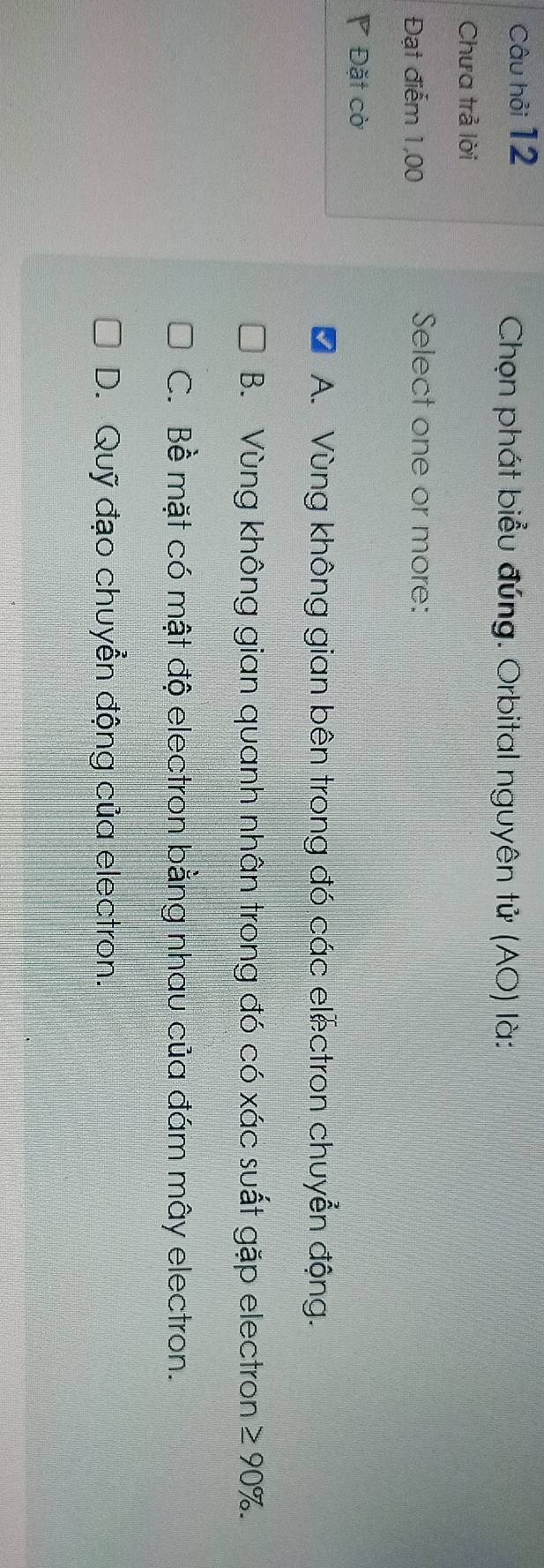 Câu hỏi 12
Chọn phát biểu đúng. Orbital nguyên tử (AO) là:
Chưa trả lời
Đạt điểm 1,00 Select one or more:
P Đặt cờ
A. Vùng không gian bên trong đó các electron chuyển động.
B. Vùng không gian quanh nhân trong đó có xác suất gặp electron ≥ 90%.
C. Bề mặt có mật độ electron bằng nhau của đám mây electron.
D. Quỹ đạo chuyển động của electron.