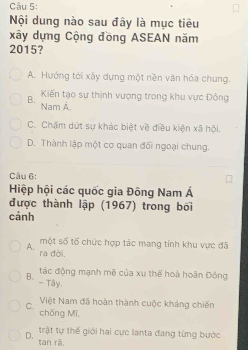 Nội dung nào sau đây là mục tiêu
xây dựng Cộng đồng ASEAN năm
2015?
A. Hướng tới xây dựng một nền văn hóa chung.
B.
Kiến tạo sự thịnh vượng trong khu vực Đông
Nam Á.
C. Chấm dứt sự khác biệt về điều kiện xã hội.
D. Thành lập một cơ quan đối ngoại chung.
Câu 6:
Hiệp hội các quốc gia Đông Nam Á
được thành lập (1967) trong bối
cảnh
A.
một số tổ chức hợp tác mang tính khu vực đã
ra đời.
B. tác động mạnh mẽ của xu thế hoà hoãn Đông
- Tây.
C.
Việt Nam đã hoàn thành cuộc kháng chiến
chống Mī.
D. trật tự thế giới hai cực lanta đang từng bước
tan rā,