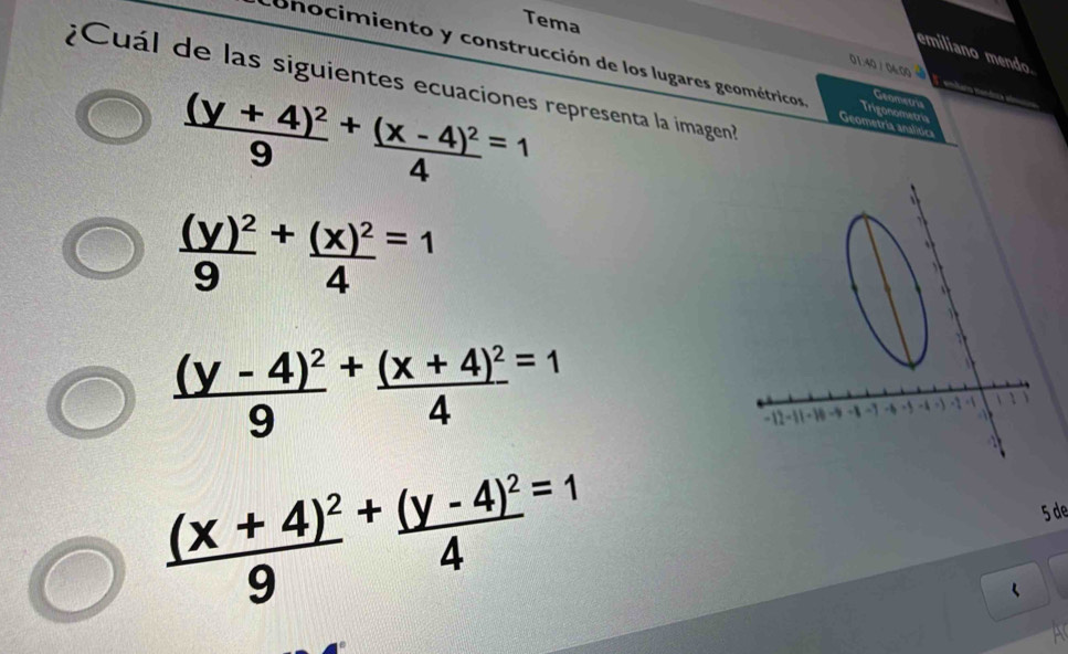 Tema
emiliano mendo.
01:40 / 04:00
cohocimiento y construcción de los lugares geométricos Geometria analitica
¿Cuál de las siguientes ecuaciones representa la imagen?
frac (y+4)^29^(+frac (x-4)^2)4^((=1)
Geomets
Trigonometria
frac (y)^2)9+frac +(x)^24^((=1)
frac (y-4)^2)9+frac (x+4)^24=1
frac (x+4)^29^(+frac (y-4)^2)4^(=1)
5 de
‘