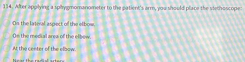 After applying a sphygmomanometer to the patient's arm, you should place the stethoscope:
On the lateral aspect of the elbow.
On the medial area of the elbow.
At the center of the elbow.
Near the radial artery