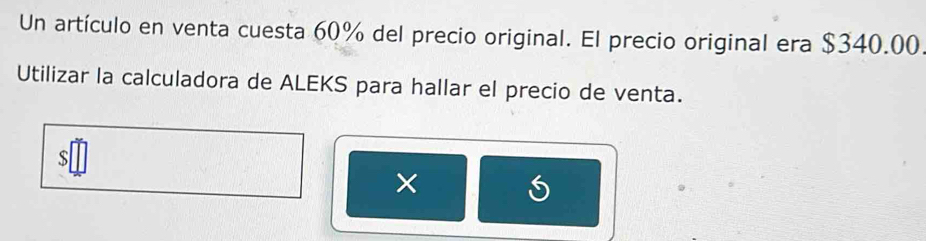 Un artículo en venta cuesta 60% del precio original. El precio original era $340.00. 
Utilizar la calculadora de ALEKS para hallar el precio de venta. 
S 
×